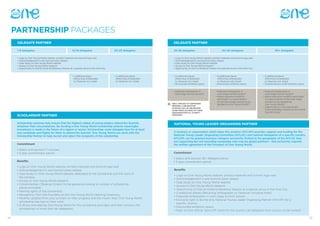 2524
PARTNERSHIP PACKAGES
DELEGATE PARTNER
1-9 delegates
• Logo on One Young World website, printed materials and Summit logo wall
• Acknowledgement in pre-Summit press release
• Case study on One Young World website
• Access to One Young World research
• Opportunity to host an External Breakout Session at a special venue in the Host City
• 1 additional place
	 (Returning Ambassador
	 or Observer incl. hotel)
• 3 additional places
	 (Returning Ambassador
	 or Observer incl. hotel)
• Discounted exhibition space
• Featured Ambassador in 		
	 main stage Summit session*
• Featured Ambassador in 		
	 main stage Summit session*
• Senior executive invited to 	
	 participate in a panel session 	
	 on the main stage (content to be 	
	 decided by One Young World)*
• Featured Ambassador in 			
	 main stage Summit session*
• Senior executive invited to participate 	
	 in a panel session on the main stage 	
	 (content to be decided by
	 One Young World)*
• Opportunity to host Internal and 		
	 External Breakout Session at the central 	
	 Summit Venue*
• 2 additional places
	 (Returning Ambassador
	 or Observer incl. hotel)
• 4 additional places
	 (Returning Ambassador
	 or Observer with Hotel)
• Discounted exhibition space
• 5 additional places
	 (Returning Ambassador
	 or Observer incl. hotel)
• Complimentary small exhibition space
• Logo on One Young World website, printed materials and Summit logo wall
• Acknowledgement in pre-Summit press release
• Case study on One Young World website
• Access to One Young World research
• Opportunity to host an Breakout Session at a special venue in the Host City
10-19 delegates
SCHOLARSHIP PARTNER
Benefits
• Logo on One Young World website, printed materials and Summit logo wall
• Acknowledgement in pre-Summit press release
• Case study on One Young World website, dedicated to the scholarship and the work of
the scholars
• Access to One Young World research
• Complimentary Observer tickets (to be agreed according to number of scholarship 			
places provided)
• Naming rights of the scholarship
• Recognition from the Founders at the One Young World Opening Ceremony
• Monthly updates from your scholars on their progress and the impact their One Young World 	
	 scholarship has had on their work
• A dinner provided by One Young World for the scholarship providers and their scholars (for 		
	 scholarships of more than ten delegates)
Scholarship schemes help ensure that the highest calibre of young leaders attend the Summit,
whatever their circumstances. By funding a One Young World scholarship scheme meaningful
investment is made in the future of a region or sector. Scholarships cover delegate fees for at least
one candidate and flights for them to attend the Summit. One Young World can work with the
Scholarship Partner to help recruit and select the recipients of the scholarship.
Commitment
• Select and sponsor 1+ scholars
• 3 year commitment period Commitment
• Select and sponsor 25+ delegate places
• 3 year commitment period
30-39 delegates20-29 delegates 40-49 delegates 50+ delegates
DELEGATE PARTNER
ONLY APPLIES TO COMPANIES
SENDING A DELEGATION
IN WHICH 10% OF DELEGATES
COME FROM OUTSIDE OF THEIR
ORGANISATION E.G. CHARITY
PARTNERS
NATIONAL YOUNG LEADER ORGANISING PARTNER
Benefits
• Logo on One Young World website, printed materials and Summit logo wall
• Acknowledgement in pre-Summit press release
• Case study on One Young World website
• Access to One Young World research
• Opportunity to host an External Breakout Session at a special venue in the Host City
• 4 additional places (Returning Ambassador or Observer including hotel)
• Featured Ambassador in main stage Summit session
• Exclusive right to be the only National Young Leader Organising Partner (NYLOP) for a
	 specific country
• Discounted exhibition space
• Right to host official ‘Send Off’ event for the country (all delegates from country to be invited)
A business or organisation which takes this position (NYLOP) provides support and funding for the
National Young Leader Organising Committee (NYLOC) and national delegation of a specific country.
NYLOPs can be granted business category exclusivity limited to the geography of the NYLOC they
are supporting but not excluding companies who may be global partners – this exclusivity requires
the written agreement of the Founders of One Young World.
*
 