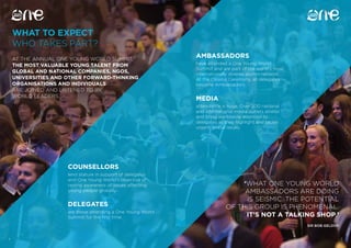54
WHAT TO EXPECT
WHO TAKES PART?
54
AT THE ANNUAL ONE YOUNG WORLD SUMMIT,
THE MOST VALUABLE YOUNG TALENT FROM
GLOBAL AND NATIONAL COMPANIES, NGOS,
UNIVERSITIES AND OTHER FORWARD-THINKING
ORGANISATIONS AND INDIVIDUALS
ARE JOINED AND LISTENED TO BY
WORLD LEADERS.
‘WHAT ONE YOUNG WORLD
AMBASSADORS ARE DOING
IS SEISMIC. THE POTENTIAL
OF THIS GROUP IS PHENOMENAL.
IT’S NOT A TALKING SHOP.’
SIR BOB GELDOF
COUNSELLORS
lend stature in support of delegates
and One Young World’s objective of
raising awareness of issues affecting
young people globally.
AMBASSADORS
have attended a One Young World
Summit and are part of the world’s most
internationally diverse alumni network.
At the Closing Ceremony, all delegates
become Ambassadors.
DELEGATES
are those attending a One Young World
Summit for the first time.
MEDIA
attendance is huge. Over 200 national
and international media outlets attend
and bring worldwide attention to
delegates as they highlight and tackle
urgent global issues.
 