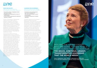 12 13
‘YOU ARE THE YOUNG LEADERS
WHO ARE GOING TO HAVE TO BE A
FORCE DURING THIS NEXT YEAR FOR
THE BRAVE, AMBITIOUS, URGENT,
TRANSFORMATIVE LEADERSHIP
THAT THE WORLD NEEDS.’
MARY ROBINSON, FIRST FEMALE PRESIDENT OF IRELAND,
UN SECRETARY-GENERAL’S SPECIAL ENVOY FOR CLIMATE CHANGE
PEACE AND SECURITY
HOW CAN WE CHALLENGE THE
INTOLERANCE THAT DRIVES CONFLICT?
• From ISIS to Ebola: mitigating current 	
	 and future threats
• Engaging and amplifying the voices of 	
	 young leaders
• Je suis Charlie: protecting the media and	
	 freedom of speech
Conflict is the opposite of development.
Violent and non-violent conflict is
fuelled by intolerance. The common
thread running through all of today’s
major conflicts – from Syria and Iraq, to
Somalia and North Korea – is intolerance.
Whether driven by governments or civil
society, promoting tolerance is key to
development. Intolerance of race, religion,
ethnicity, sexuality, gender, age, caste
and many others are equally regressive
to peace and security in developed and
developing countries.
The One Young World community
identified sources of tension fuelled by
intolerance such as immigration, terrorism,
ethnicity, religious and tribal differences
as the primary sources of tension in their
country or community. Furthermore,
60% of the One Young World community
said LGBT people and their rights are
not respected in their country. Building
a more tolerant society within nation
states and between nation states will
come from grassroots solutions, from
young people, the private sector and
governments. 60% of the One Young
World community maintain civil society
is too silent in the face of intolerance in
their country. Resolving differences in the
aftermath of conflict and moving towards
tolerant acceptance of difference is vital,
particularly in an age where internal
conflict and civil war is more prevalent
than ever before.
LEADERSHIP AND GOVERNMENT
HOW CAN YOUNG PEOPLE ENSURE
GOVERNMENTS ACT WITH INTEGRITY?
• Corruption stunts development:
	 how can we eradicate it?
• The role of technology to ensure 		
	accountability
• Increasing transparency of public 		
	spending
Corruption remains an all too frequent
barrier to economic and social
development. Two thirds of the One Young
World community feel it is holding back
the economic and political development
of their country and only 13% agree the
government in their country is open and
transparent. A lack of transparency not
only sees vital funds siphoned off for
questionable use, but also holds back
the flow of information and potential for
accountability that helps societies develop.
Globalisation has brought many economic
benefits but also rich opportunities
for corruption and malpractice. Weak
leadership – identified as the second
biggest threat to future generations by
the One Young World community – stunts
development and prevents an equitable
sharing of wealth, ideas and investment
Societies where corruption is still
embedded require a deep and sustainable
culture change, effective enforcement
of anti-corruption laws and legislation
that nurtures a culture of openness,
transparency and accountability. Less than
a quarter (22%) of the One Young World
community think that their government
listens and responds to the needs of young
people. Only by exposing what works and
what doesn’t and by tracing the movement
of wealth can development benefit future
generations, the many not just the few.
 