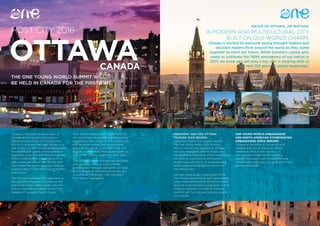 14 15
HOST CITY 2016
THE ONE YOUNG WORLD SUMMIT WILL
BE HELD IN CANADA FOR THE FIRST TIME.
MAYOR OF OTTAWA, JIM WATSON:
‘A MODERN AND MULTICULTURAL CITY
BUILT ON OLD WORLD CHARM,
Ottawa is excited to welcome young thought leaders and
decision makers from around the world as they come
together to chart our future. While Canada’s capital gets
ready to celebrate the 150th anniversary of our nation in
2017, we know you will play a key role in shaping with us
the next 150 years of global leadership’.
Ottawa is the administrative heart of
Canada and is home to the nation’s
Parliament and major civil institutions.
Rich in culture and heritage, the city is a
hub of learning with its residents boasting
the highest per capita concentration of
engineers, scientists and PhDs in Canada.
Whilst Ottawa has a strong sense of its
past, a new generation are driving their
city toward the world stage by creating
opportunities in high-tech industries, arts
and culture.
The Closing Ceremony will take place at
the Canadian Museum of History in the
Grand Hall which offers insight into the
history, cultures and beliefs of the First
Peoples of Canada’s Pacific Coast.
With its unrivalled view of Parliament Hill,
the Grand Hall will provide a breathtaking
backdrop to the climax of the Summit and
the handover of the One Young World
baton to the Mayor of the 2017 Host City,
Bogotá. A food truck festival will follow as
part of the Closing Ceremony after party.
The Ottawa Summit will provide delegates
with exclusive insights into Canadian
business and heritage. Delegates will take
part in Breakout Sessions across the city
including at Parliament, City Hall and a
First Nation reservation.
PRESIDENT AND CEO OTTAWA
TOURISM, DICK BROWN:
‘Canada’s Capital City eagerly awaits
the One Young World 2016 Summit.
Rich in culture and attractions, Ottawa
will wow delegates with its beauty and
incomparable hospitality. More importantly
our diverse multicultural community
boasts a proud history of understanding
world issues and taking firm action to
find resolutions.
We take great pride in being part of the
One Young World family and have already
begun the planning that will set the back-
drop for a life changing experience in 2016.
Ottawa’s promise is to deliver the best
Summit yet! Our city and country awaits
your arrival.’
ONE YOUNG WORLD AMBASSADOR
AND NORTH AMERICAN COORDINATING
AMBASSADOR, EMMA DREHER:
‘Ottawa is the political cornerstone of
Canada and one of the most vibrant,
innovative cities in the country – it
sets a perfect stage for tremendous
debate, discussion and forward-thinking
collaboration amongst young leaders from
around the globe.’
OTTAWACANADA
 