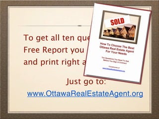 To get all ten questions in a
Free Report you can download
and print right away...

           Just go to:
 www.OttawaRealEstateAgent.org
 