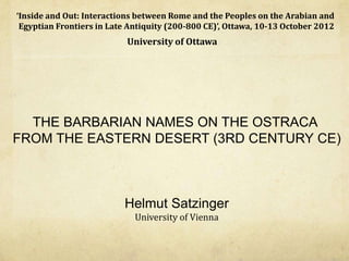 ‘Inside	
  and	
  Out:	
  Interactions	
  between	
  Rome	
  and	
  the	
  Peoples	
  on	
  the	
  Arabian	
  and	
  	
  
Egyptian	
  Frontiers	
  in	
  Late	
  Antiquity	
  (200-­‐800	
  CE)’,	
  Ottawa,	
  10-­‐13	
  October	
  2012	
  
                                         University	
  of	
  Ottawa	
  




    THE BARBARIAN NAMES ON THE OSTRACA
  FROM THE EASTERN DESERT (3RD CENTURY CE)



                                          Helmut Satzinger
                                            University	
  of	
  Vienna
 
