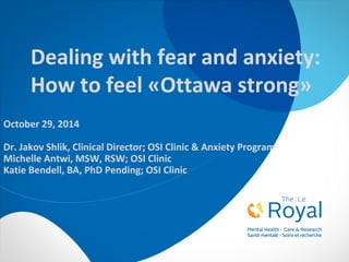 Dealing with fear and anxiety: 
How to feel «Ottawa strong» 
October 29, 2014 
Dr. Jakov Shlik, Clinical Director; OSI Clinic & Anxiety Program 
Michelle Antwi, MSW, RSW; OSI Clinic 
Katie Bendell, BA, PhD Pending; OSI Clinic 
 