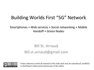 Building Worlds First “5G” Network Smartphones + Web services + Social networking + Mobile Handoff + Green Nodes   Bill St. Arnaud [email_address] Unless otherwise noted all material in this slide deck may be reproduced, modified or distributed without prior permission of the author 