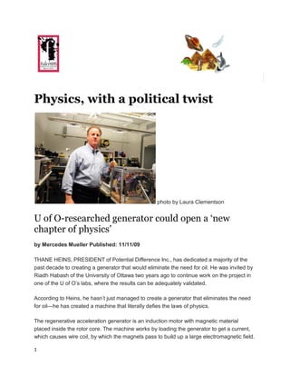    Front Page
   Volunteers
Physics, with a political twist




                                                   photo by Laura Clementson


U of O-researched generator could open a ‘new
chapter of physics’
by Mercedes Mueller Published: 11/11/09

THANE HEINS, PRESIDENT of Potential Difference Inc., has dedicated a majority of the
past decade to creating a generator that would eliminate the need for oil. He was invited by
Riadh Habash of the University of Ottawa two years ago to continue work on the project in
one of the U of O’s labs, where the results can be adequately validated.

According to Heins, he hasn’t just managed to create a generator that eliminates the need
for oil—he has created a machine that literally defies the laws of physics.

The regenerative acceleration generator is an induction motor with magnetic material
placed inside the rotor core. The machine works by loading the generator to get a current,
which causes wire coil, by which the magnets pass to build up a large electromagnetic field.

1
 