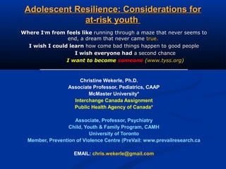 Adolescent Resilience: Considerations forAdolescent Resilience: Considerations for
at-risk youthat-risk youth
Where IWhere I’’m from feels likem from feels like running through a maze that never seems torunning through a maze that never seems to
end, a dream that never cameend, a dream that never came true.true.
I wish I could learnI wish I could learn how come bad things happen to good peoplehow come bad things happen to good people
I wish everyone hadI wish everyone had a second chancea second chance
I want to becomeI want to become someonesomeone ((www.tyss.orgwww.tyss.org))
_____________________________________________________
Christine Wekerle, Ph.D.
Associate Professor, Pediatrics, CAAP
McMaster University*
Interchange Canada Assignment
Public Health Agency of Canada*
Associate, Professor, Psychiatry
Child, Youth & Family Program, CAMH
University of Toronto
Member, Prevention of Violence Centre (PreVail: www.prevailresearch.ca
EMAIL: chris.wekerle@gmail.com
 