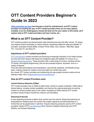 OTT Content Providers Beginner's
Guide in 2023
Video streaming services have become crucial for entertainment, and OTT content
providers are leading the way. In OTT content providers there are so many options
available, it can be challenging to choose the best one for your needs. In this article, we'll
explore what is OTT content providers and how it works, etc...
What is an OTT Content Provider?
OTT content providers are internet-based video streaming services that offer movies, TV shows,
and original content accessible on various devices, bypassing traditional cable and satellite TV
providers. Examples include Netflix, Amazon Prime Video, Hulu, Disney+, HBO Max, Apple
TV+, YouTube TV, and Sling TV.
Importance of OTT content providers
OTT (over-the-top) content providers are becoming increasingly important in the media industry
as more and more viewers shift away from traditional cable and satellite TV in favor of on-
demand streaming services. These providers offer a wide range of content, including movies,
TV shows, and original programming, that can be accessed anytime, anywhere, and on a
variety of devices.
They also offer personalized recommendations, user-friendly interfaces, and flexible pricing
plans, making it easier for viewers to find and watch the content they want.
As a result, OTT content providers are transforming the way people consume media and are
playing a major role in shaping the future of entertainment.
How do OTT content Providers work
Content Delivery Networks (CDNs):
OTT content providers rely on CDNs to deliver their content to viewers worldwide. CDNs help to
reduce latency, increase content availability, and improve the viewing experience by caching
content on servers located closer to the viewer. Examples of CDNs used by OTT content
providers include Amazon CloudFront, Akamai, and Cloudflare.
Streaming Protocols:
It uses streaming protocols to deliver their content over the internet. Streaming protocols are
responsible for breaking down the content into smaller segments and delivering them in a
format that can be played back in real-time. Popular streaming protocols used by OTT content
providers include HTTP Live Streaming (HLS), Dynamic Adaptive Streaming over HTTP
(DASH), and Smooth Streaming.
 