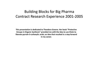 Building Blocks for Big Pharma
Contract Research Experience 2001-2005


This presentation is dedicated to Theodora Greene. Her book “Protective
  Groups in Organic Synthesis” provided me with the idea to use thiols to
liberate pyrrole-3-carboxylic acids; an idea that resulted in a step forward
                               in my career.
 