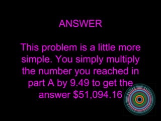 ANSWER This problem is a little more simple. You simply multiply the number you reached in part A by 9.49 to get the answer $51,094.16 