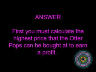 ANSWER First you must calculate the highest price that the Otter Pops can be bought at to earn a profit.  