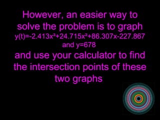 However, an easier way to solve the problem is to graph y(t)=-2.413x ³ +24.715x ² +86.307x-227.867 and y=678  and use your calculator to find the intersection points of these two graphs  
