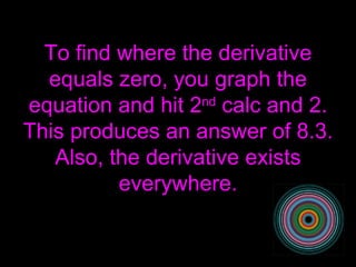 To find where the derivative equals zero, you graph the equation and hit 2 nd  calc and 2. This produces an answer of 8.3. Also, the derivative exists everywhere. 