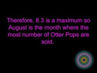 Therefore, 8.3 is a maximum so August is the month where the most number of Otter Pops are sold.  