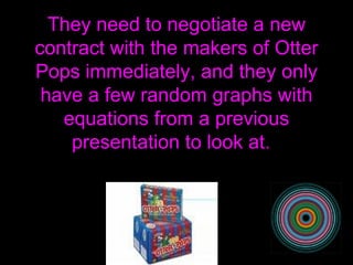 They need to negotiate a new contract with the makers of Otter Pops immediately, and they only have a few random graphs with equations from a previous presentation to look at.  