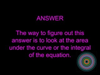 ANSWER The way to figure out this answer is to look at the area under the curve or the integral of the equation. 