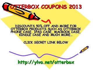 OTTERBOX COUPONS 2013


  DISCOUNTS 50% OFF AND MORE FOR
OTTERBOX PRODUCTS SUCH AS OTTERBOX
PHONE CASE, IPAD CASE, MACBOOK CASE,
    KINDLE CASE AND MUCH MORE…

      CLICK SECRET LINK BELOW




   http://ylva.net/otterbox
 
