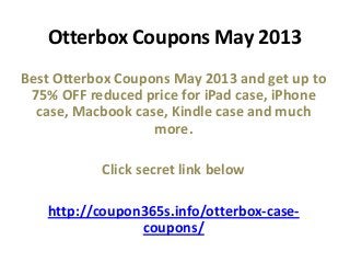 Otterbox Coupons May 2013
Best Otterbox Coupons May 2013 and get up to
75% OFF reduced price for iPad case, iPhone
case, Macbook case, Kindle case and much
more.
Click secret link below
http://coupon365s.info/otterbox-case-
coupons/
 