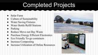 Completed Projects 
● Solar Farm 
● Culture of Sustainability 
● Water Saving Fixtures 
● Water Bottle Refill Stations 
● Parking 
● Reduce Move out Day Waste 
● Purchase Energy Efficient Electronics 
● Eco Friendly To-go containers 
● Increase Composting 
● Increase Utilization of Online Resources 
 