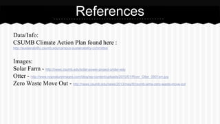 References 
Data/Info: 
CSUMB Climate Action Plan found here : 
http://sustainability.csumb.edu/campus-sustainability-committee 
Images: 
Solar Farm - http://news.csumb.edu/solar-power-project-under-way 
Otter - http://www.nopnatureimages.com/blog/wp-content/uploads/2010/01/River_Otter_0931sm.jpg 
Zero Waste Move Out - http://news.csumb.edu/news/2013/may/8/csumb-aims-zero-waste-move-out 
