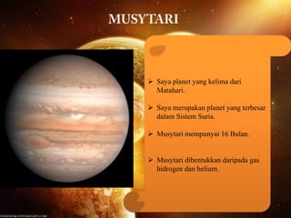  Saya planet yang kelima dari
Matahari.
 Saya merupakan planet yang terbesar
dalam Sistem Suria.
 Musytari mempunyai 16 Bulan.
 Musytari dibentukkan daripada gas
hidrogen dan helium.

 