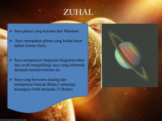  Saya planet yang keenam dari Matahari.

 Saya merupakan planet yang kedua besar
dalam Sistem Suria.
 Saya mempunyai lingkaran-lingkaran lebar
dan cerah mengelilingi saya yang terbentuk
daripada ketulan-ketulan ais.
 Saya yang berwarna kuning dan
mempunyai banyak Bulan ( sekurangkurangnya lebih daripada 23 Bulan).

 