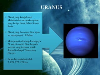  Planet yang ketujuh dari
 Planet dan merupakandari Matahari
Matahari yang keenam planet
dan merupakan planet yang
yang ketiga besar dalam Sistem kedua
besar
Suria. dalam Sistem Suria.
  Diameternya berukuran 120 400
Planet yang berwarna biru hijau
inikm.
mempunyai 15 Bulan.
 Mempunyai lingkaran-lingkaran
lebar dan cerah mengelilinginya
 Mempunyai sekurang-kurangnya
24yang terbentuk daripada ketulansatelit-satelit. Dua daripada
ketulan ais.
mereka yang terbesar sekali
dikenali sebagai Titania dan
 Planet yang berwarna kuning ini
Oberon.
mempunyai banyak Bulan (
sekurang-kurangnya
 Jarak dari matahari ialah lebih daripada
2, 23 Bulan). km
870, 972, 170
 Jarak dari matahari ialah 1, 426,
725, 400 km

 