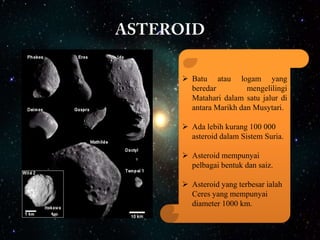  Batu atau logam yang
beredar
mengelilingi
Matahari dalam satu jalur di
antara Marikh dan Musytari.
 Ada lebih kurang 100 000
asteroid dalam Sistem Suria.
 Asteroid mempunyai
pelbagai bentuk dan saiz.
 Asteroid yang terbesar ialah
Ceres yang mempunyai
diameter 1000 km.

 