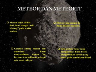  Meteor boleh dilihat
dari Bumi sebagai “tahi
bintang” pada waktu
malam.

 Geseran antara meteor dan
atmosfera
Bumi
menyebabkan meteor itu
berbara dan kelihatan sebagai
satu coret cahaya.

 Meteor yang sampai ke
Bumi disebut meteorit.

 Satu meteor besar yang
menghempas Bumi boleh
menghasilkan kawah yang
besar pada permukaan Bumi.

 