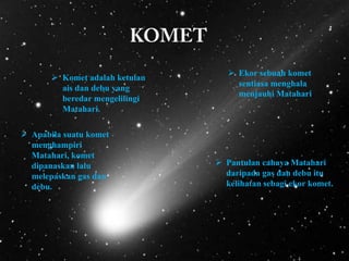  Komet adalah ketulan
ais dan debu yang
beredar mengelilingi
Matahari.
 Apabila suatu komet
menghampiri
Matahari, komet
dipanaskan lalu
melepaskan gas dan
debu.

 Ekor sebuah komet
sentiasa menghala
menjauhi Matahari.

 Pantulan cahaya Matahari
daripada gas dan debu itu
kelihatan sebagi ekor komet.

 