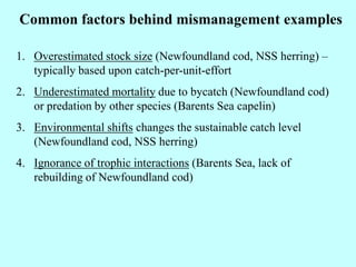 Common factors behind mismanagement examples
1. Overestimated stock size (Newfoundland cod, NSS herring) –
typically based upon catch-per-unit-effort
2. Underestimated mortality due to bycatch (Newfoundland cod)
or predation by other species (Barents Sea capelin)
3. Environmental shifts changes the sustainable catch level
(Newfoundland cod, NSS herring)
4. Ignorance of trophic interactions (Barents Sea, lack of
rebuilding of Newfoundland cod)
 