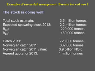 The stock is doing well!
Total stock estimate: 3.5 million tonnes
Expected spawning stock 2013: 2.2 million tonnes
Blim: 220 000 tonnes
Bpa : 460 000 tonnes
Catch 2011: 720 000 tonnes
Norwegian catch 2011: 332 000 tonnes
Norwegian catch 2011 value: 3.9 billion NOK
Agreed quota for 2013: 1 million tonnes
Examples of successfull management: Barents Sea cod now I
 