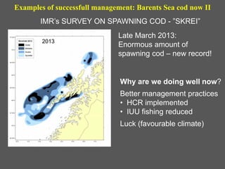 Examples of successfull management: Barents Sea cod now II
Why are we doing well now?
Better management practices
• HCR implemented
• IUU fishing reduced
Luck (favourable climate)
IMR’s SURVEY ON SPAWNING COD - ”SKREI”
2013
Late March 2013:
Enormous amount of
spawning cod – new record!
 
