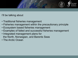 I’ll be talking about
• Traditional fisheries management
• Fisheries management within the precautionary principle
• Ecosystem based fisheries management
• Examples of failed and successful fisheries management
• Integrated management plans for
the North, Norwegian, and Barents Seas
• The Arctic Ocean
 