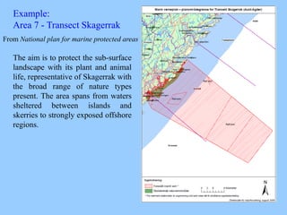 Example:
Area 7 - Transect Skagerrak
The aim is to protect the sub-surface
landscape with its plant and animal
life, representative of Skagerrak with
the broad range of nature types
present. The area spans from waters
sheltered between islands and
skerries to strongly exposed offshore
regions.
From National plan for marine protected areas
 