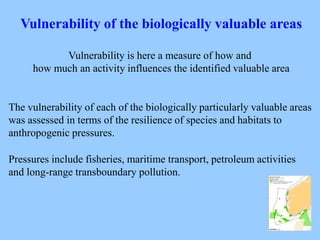 Vulnerability of the biologically valuable areas
Vulnerability is here a measure of how and
how much an activity influences the identified valuable area
The vulnerability of each of the biologically particularly valuable areas
was assessed in terms of the resilience of species and habitats to
anthropogenic pressures.
Pressures include fisheries, maritime transport, petroleum activities
and long-range transboundary pollution.
 