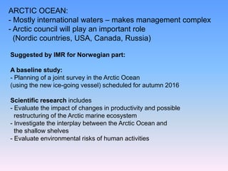Suggested by IMR for Norwegian part:
A baseline study:
- Planning of a joint survey in the Arctic Ocean
(using the new ice-going vessel) scheduled for autumn 2016
Scientific research includes
- Evaluate the impact of changes in productivity and possible
restructuring of the Arctic marine ecosystem
- Investigate the interplay between the Arctic Ocean and
the shallow shelves
- Evaluate environmental risks of human activities
ARCTIC OCEAN:
- Mostly international waters – makes management complex
- Arctic council will play an important role
(Nordic countries, USA, Canada, Russia)
 