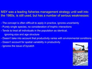 MSY was a leading fisheries management strategy until well into
the 1980s, is still used, but has a number of serious weaknesses:
- The concept is often difficult to apply in practice, ignores uncertainty
- Purely single species, no consideration of trophic interactions
- Tends to treat all individuals in the population as identical,
ignoring size and age structure
- Doesn’t take into account that productivity varies with environmental conditions
- Doesn’t account for spatial variability in productivity
- Ignores the issue of bycatch
 