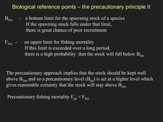 Blim - a bottom limit for the spawning stock of a species
If the spawning stock falls under that limit,
there is great chance of poor recruitment
Flim - an upper limit for fishing mortality
If this limit is exceeded over a long period,
there is a high probability that the stock will fall below Blim
The precautionary approach implies that the stock should be kept well
above Blim and so a precautionary level (Bpa) is set at a higher level which
gives reasonable certainty that the stock will stay above Blim
Precautionary fishing mortality Fpa < Flim
Biological reference points – the precautionary principle II
 