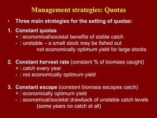 Management strategies: Quotas
• Three main strategies for the setting of quotas:
1. Constant quotas
+ : economical/societal benefits of stable catch
- : unstable – a small stock may be fished out
not economically optimum yield for large stocks
2. Constant harvest rate (constant % of biomass caught)
+ : catch every year
- : not economically optimum yield
3. Constant escape (constant biomass escapes catch)
+ : economically optimum yield
- : economical/societal drawback of unstable catch levels
(some years no catch at all)
 