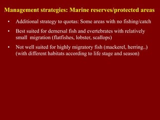 • Additional strategy to quotas: Some areas with no fishing/catch
• Best suited for demersal fish and evertebrates with relatively
small migration (flatfishes, lobster, scallops)
• Not well suited for highly migratory fish (mackerel, herring..)
(with different habitats according to life stage and season)
Management strategies: Marine reserves/protected areas
 