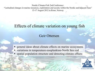 Effects of climate variation on young fish
Geir Ottersen
Nordic Climate-Fish 2nd Conference:
“Latitudinal changes in marine resources, exploitation and society within the Nordic and adjacent Seas”
15-17 August 2012 in Risør, Norway
 general ideas about climate effects on marine ecosystems
 variations in temperature-zooplankton-North Sea cod
 spatial population structure and detecting climate effects
 