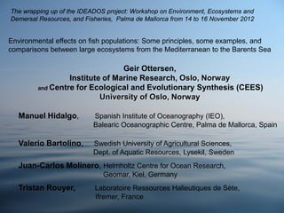 Geir Ottersen,
Institute of Marine Research, Oslo, Norway
and Centre for Ecological and Evolutionary Synthesis (CEES)
University of Oslo, Norway
Manuel Hidalgo, ﻿ Spanish Institute of Oceanography (IEO),
Balearic Oceanographic Centre, Palma de Mallorca, Spain
Valerio Bartolino, Swedish University of Agricultural Sciences,
Dept. of Aquatic Resources, Lysekil, Sweden
Juan-Carlos Molinero, Helmholtz Centre for Ocean Research,
Geomar, Kiel, Germany
Tristan Rouyer, Laboratoire Ressources Halieutiques de Sète,
Ifremer, France
Environmental effects on fish populations: Some principles, some examples, and
comparisons between large ecosystems from the Mediterranean to the Barents Sea
The wrapping up of the IDEADOS project: Workshop on Environment, Ecosystems and
Demersal Resources, and Fisheries, Palma de Mallorca from 14 to 16 November 2012
 