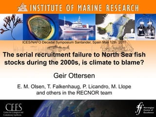 Centre for Ecological and
Evolutionary Synthesis
ICES/NAFO Decadal Symposium Santander, Spain May 12th 2011
The serial recruitment failure to North Sea fish
stocks during the 2000s, is climate to blame?
Geir Ottersen
E. M. Olsen, T. Falkenhaug, P. Licandro, M. Llope
and others in the RECNOR team
 