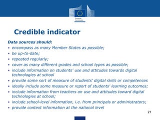 Credible indicator
Data sources should:
• encompass as many Member States as possible;
• be up-to-date;
• repeated regularly;
• cover as many different grades and school types as possible;
• include information on students' use and attitudes towards digital
technologies at school
• provide some sort of measure of students' digital skills or competences
• ideally include some measure or report of students' learning outcomes;
• include information from teachers on use and attitudes toward digital
technologies at school;
• include school-level information, i.e. from principals or administrators;
• provide context information at the national level
21
 
