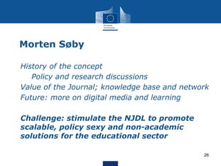 Morten Søby
• History of the concept
• Policy and research discussions
• Value of the Journal; knowledge base and network
• Future: more on digital media and learning
• Challenge: stimulate the NJDL to promote
scalable, policy sexy and non-academic
solutions for the educational sector
26
 