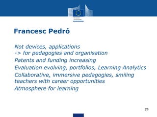 Francesc Pedró
• Not devices, applications
-> for pedagogies and organisation
• Patents and funding increasing
• Evaluation evolving, portfolios, Learning Analytics
• Collaborative, immersive pedagogies, smiling
teachers with career opportunities
• Atmosphere for learning
28
 