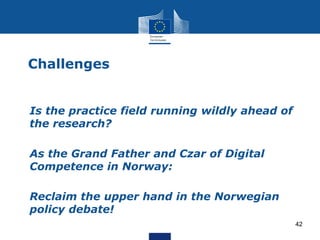 Challenges
• Is the practice field running wildly ahead of
the research?
• As the Grand Father and Czar of Digital
Competence in Norway:
• Reclaim the upper hand in the Norwegian
policy debate!
42
 