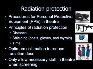 • Procedures for Personal Protective
Equipment (PPE) in theatre
• Principles of radiation protection
• Distance
• Shielding (coats, gloves, and thyroid)
• Time
• Optimum collimation to reduce
radiation dose
• Only allow necessary staff in theatre
when screening
Radiation protection
 