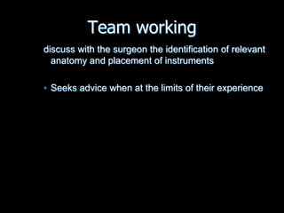Team working
discuss with the surgeon the identification of relevant
anatomy and placement of instruments
• Seeks advice when at the limits of their experience
 