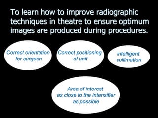 To learn how to improve radiographic
techniques in theatre to ensure optimum
images are produced during procedures.
Intelligent
collimation
Correct orientation
for surgeon
Correct positioning
of unit
Area of interest
as close to the intensifier
as possible
 
